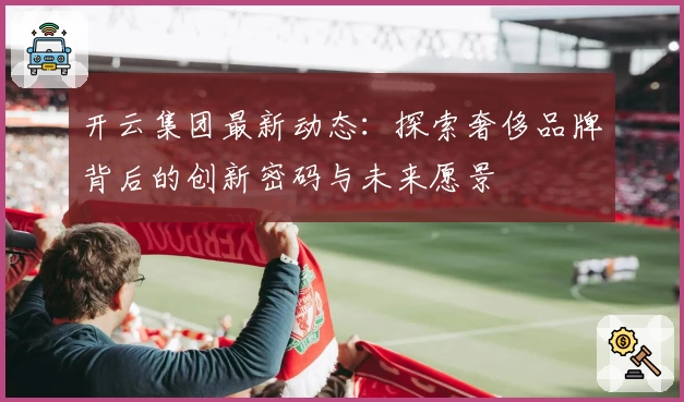 开云集团最新动态：探索奢侈品牌背后的创新密码与未来愿景