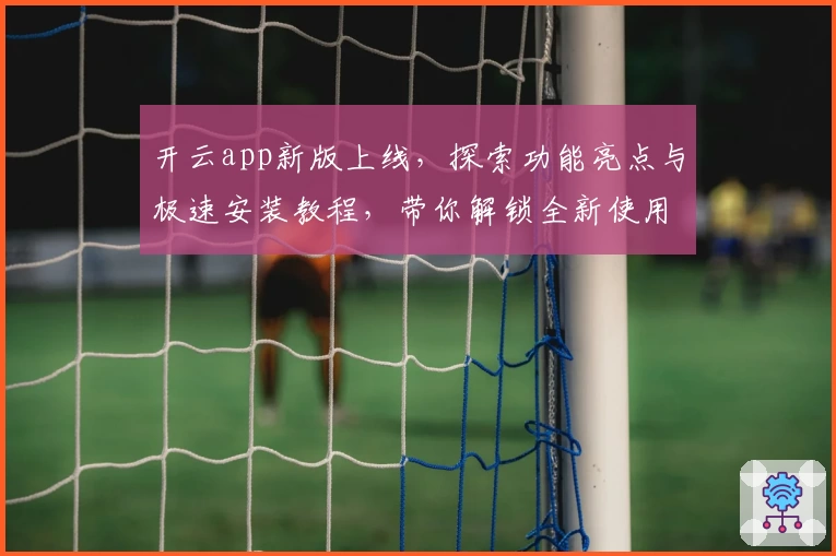 开云app新版上线，探索功能亮点与极速安装教程，带你解锁全新使用体验