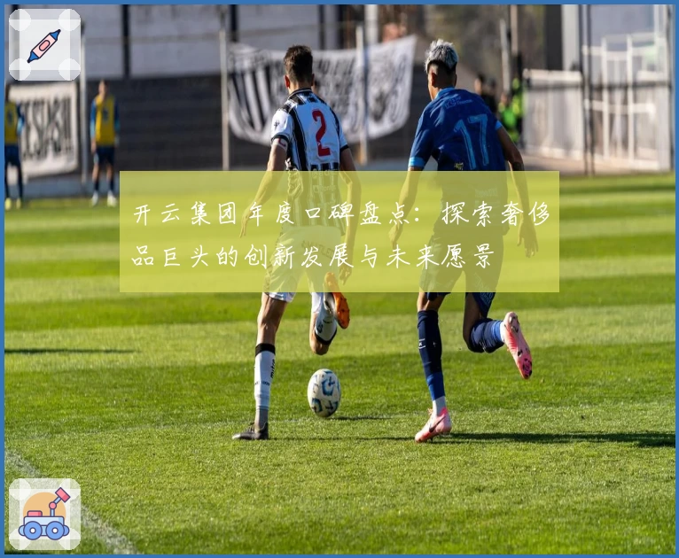 开云集团年度口碑盘点：探索奢侈品巨头的创新发展与未来愿景