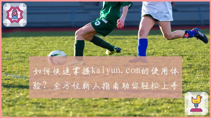 如何快速掌握kaiyun.com的使用体验？全方位新人指南助你轻松上手