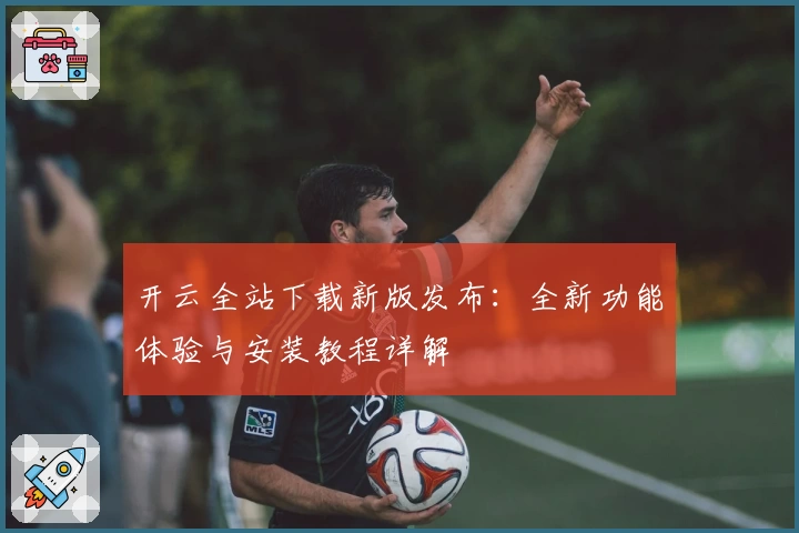 开云全站下载新版发布：全新功能体验与安装教程详解