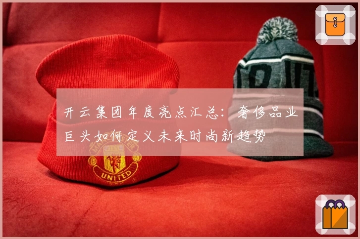 开云集团年度亮点汇总：奢侈品业巨头如何定义未来时尚新趋势