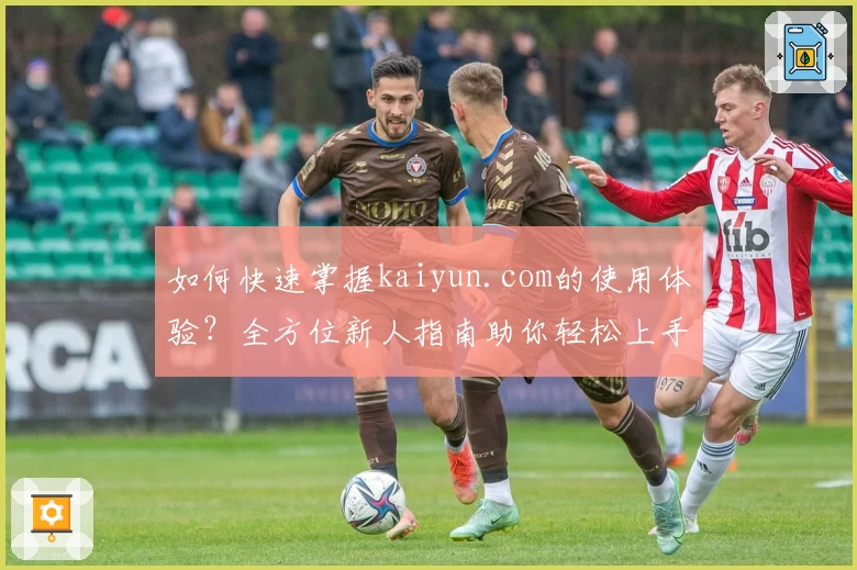 如何快速掌握kaiyun.com的使用体验？全方位新人指南助你轻松上手