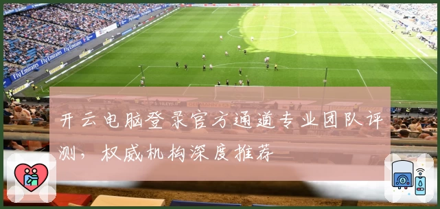 开云电脑登录官方通道专业团队评测，权威机构深度推荐