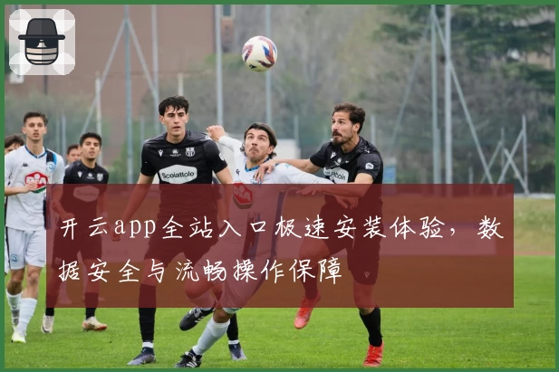 开云app全站入口极速安装体验，数据安全与流畅操作保障