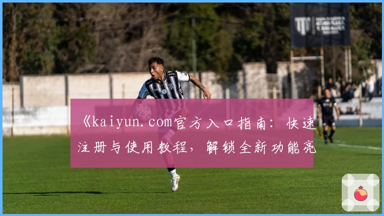 《kaiyun.com官方入口指南：快速注册与使用教程，解锁全新功能亮点体验》