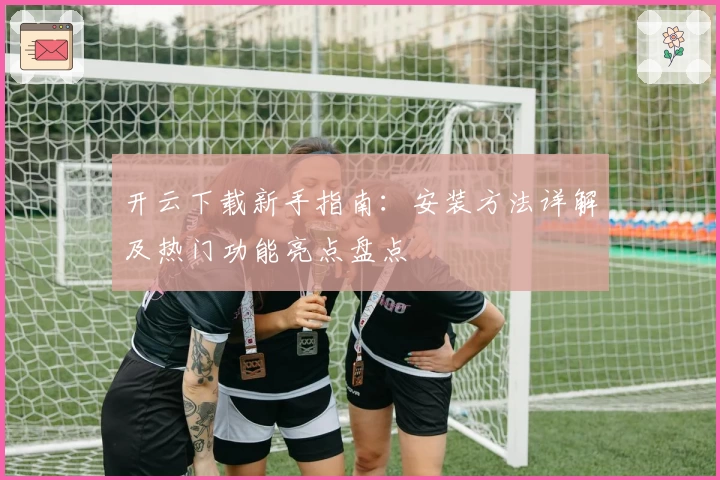 开云下载新手指南：安装方法详解及热门功能亮点盘点