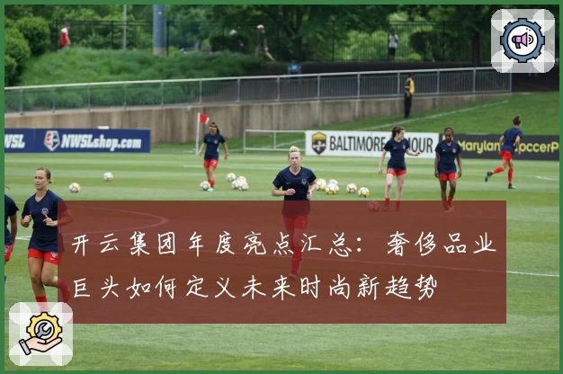 开云集团年度亮点汇总：奢侈品业巨头如何定义未来时尚新趋势