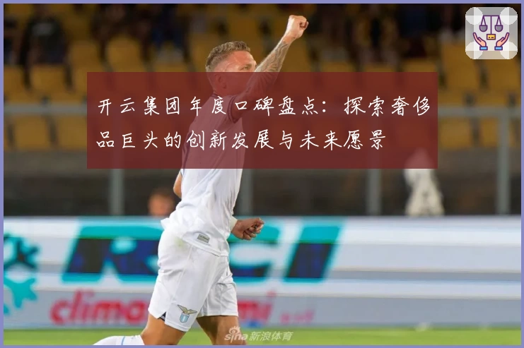 开云集团年度口碑盘点：探索奢侈品巨头的创新发展与未来愿景