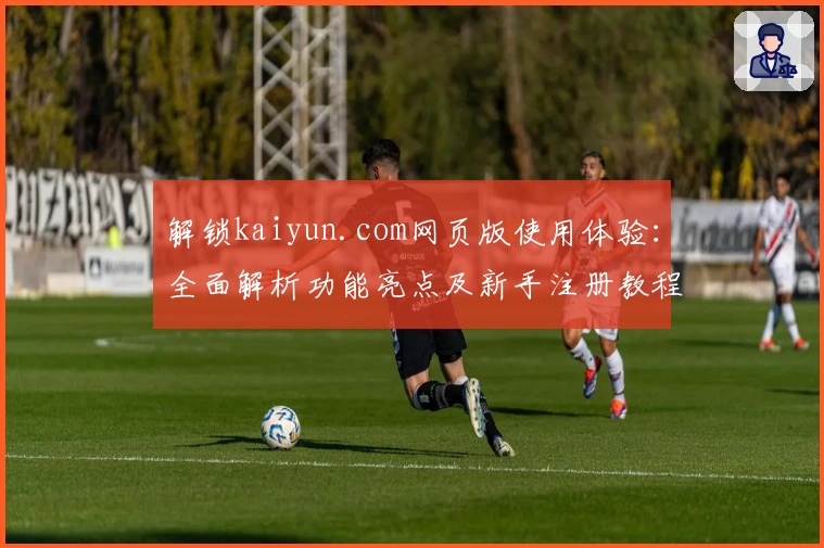 解锁kaiyun.com网页版使用体验：全面解析功能亮点及新手注册教程
