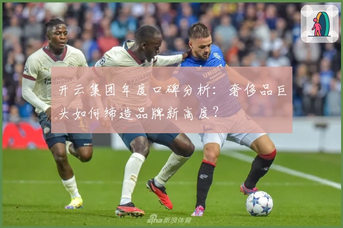 开云集团年度口碑分析：奢侈品巨头如何缔造品牌新高度？